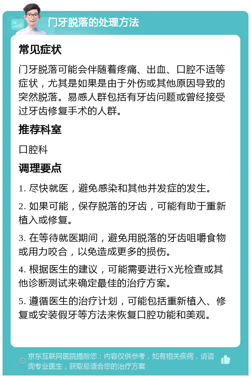 门牙脱落的处理方法 常见症状 门牙脱落可能会伴随着疼痛、出血、口腔不适等症状，尤其是如果是由于外伤或其他原因导致的突然脱落。易感人群包括有牙齿问题或曾经接受过牙齿修复手术的人群。 推荐科室 口腔科 调理要点 1. 尽快就医，避免感染和其他并发症的发生。 2. 如果可能，保存脱落的牙齿，可能有助于重新植入或修复。 3. 在等待就医期间，避免用脱落的牙齿咀嚼食物或用力咬合，以免造成更多的损伤。 4. 根据医生的建议，可能需要进行X光检查或其他诊断测试来确定最佳的治疗方案。 5. 遵循医生的治疗计划，可能包括重新植入、修复或安装假牙等方法来恢复口腔功能和美观。