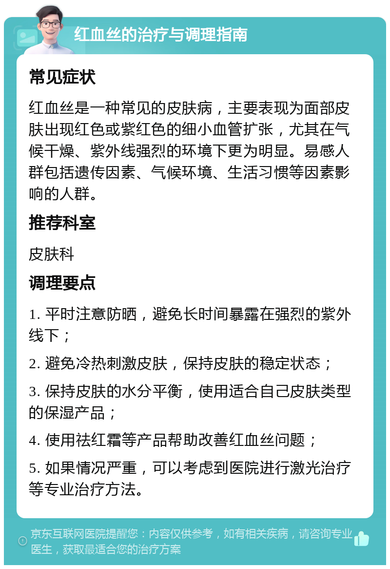 红血丝的治疗与调理指南 常见症状 红血丝是一种常见的皮肤病，主要表现为面部皮肤出现红色或紫红色的细小血管扩张，尤其在气候干燥、紫外线强烈的环境下更为明显。易感人群包括遗传因素、气候环境、生活习惯等因素影响的人群。 推荐科室 皮肤科 调理要点 1. 平时注意防晒，避免长时间暴露在强烈的紫外线下； 2. 避免冷热刺激皮肤，保持皮肤的稳定状态； 3. 保持皮肤的水分平衡，使用适合自己皮肤类型的保湿产品； 4. 使用祛红霜等产品帮助改善红血丝问题； 5. 如果情况严重，可以考虑到医院进行激光治疗等专业治疗方法。