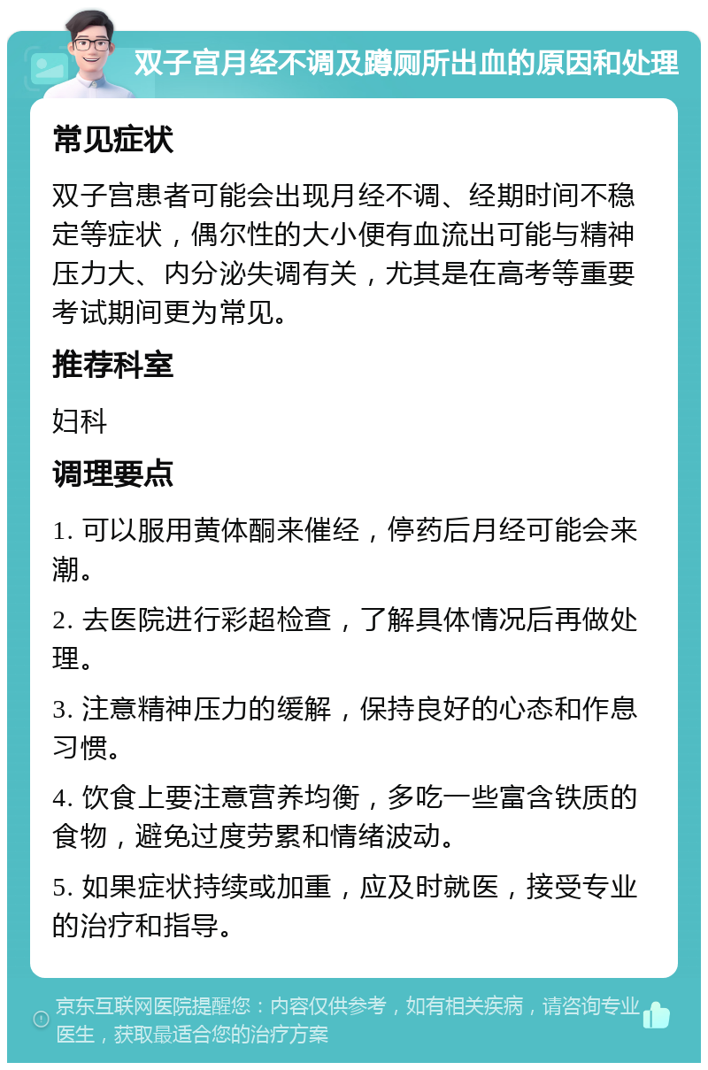 双子宫月经不调及蹲厕所出血的原因和处理 常见症状 双子宫患者可能会出现月经不调、经期时间不稳定等症状，偶尔性的大小便有血流出可能与精神压力大、内分泌失调有关，尤其是在高考等重要考试期间更为常见。 推荐科室 妇科 调理要点 1. 可以服用黄体酮来催经，停药后月经可能会来潮。 2. 去医院进行彩超检查，了解具体情况后再做处理。 3. 注意精神压力的缓解，保持良好的心态和作息习惯。 4. 饮食上要注意营养均衡，多吃一些富含铁质的食物，避免过度劳累和情绪波动。 5. 如果症状持续或加重，应及时就医，接受专业的治疗和指导。