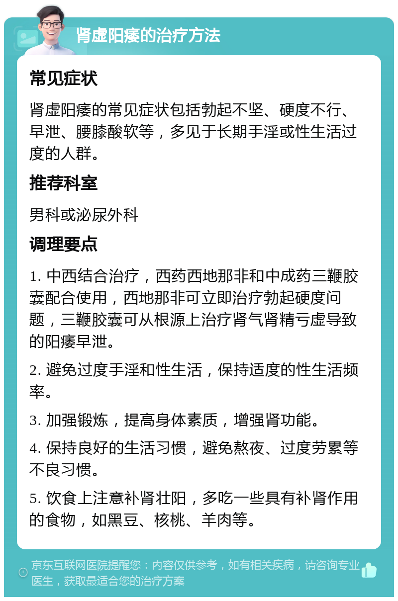 肾虚阳痿的治疗方法 常见症状 肾虚阳痿的常见症状包括勃起不坚、硬度不行、早泄、腰膝酸软等，多见于长期手淫或性生活过度的人群。 推荐科室 男科或泌尿外科 调理要点 1. 中西结合治疗，西药西地那非和中成药三鞭胶囊配合使用，西地那非可立即治疗勃起硬度问题，三鞭胶囊可从根源上治疗肾气肾精亏虚导致的阳痿早泄。 2. 避免过度手淫和性生活，保持适度的性生活频率。 3. 加强锻炼，提高身体素质，增强肾功能。 4. 保持良好的生活习惯，避免熬夜、过度劳累等不良习惯。 5. 饮食上注意补肾壮阳，多吃一些具有补肾作用的食物，如黑豆、核桃、羊肉等。