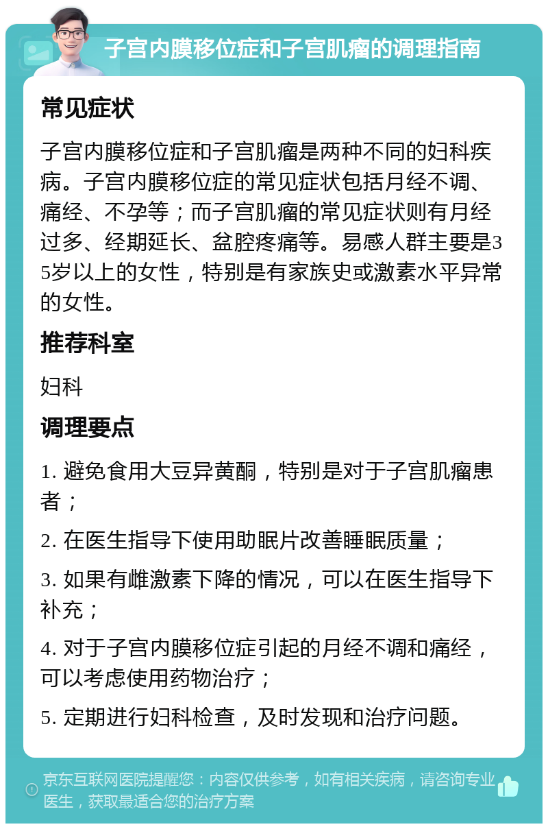 子宫内膜移位症和子宫肌瘤的调理指南 常见症状 子宫内膜移位症和子宫肌瘤是两种不同的妇科疾病。子宫内膜移位症的常见症状包括月经不调、痛经、不孕等；而子宫肌瘤的常见症状则有月经过多、经期延长、盆腔疼痛等。易感人群主要是35岁以上的女性，特别是有家族史或激素水平异常的女性。 推荐科室 妇科 调理要点 1. 避免食用大豆异黄酮，特别是对于子宫肌瘤患者； 2. 在医生指导下使用助眠片改善睡眠质量； 3. 如果有雌激素下降的情况，可以在医生指导下补充； 4. 对于子宫内膜移位症引起的月经不调和痛经，可以考虑使用药物治疗； 5. 定期进行妇科检查，及时发现和治疗问题。