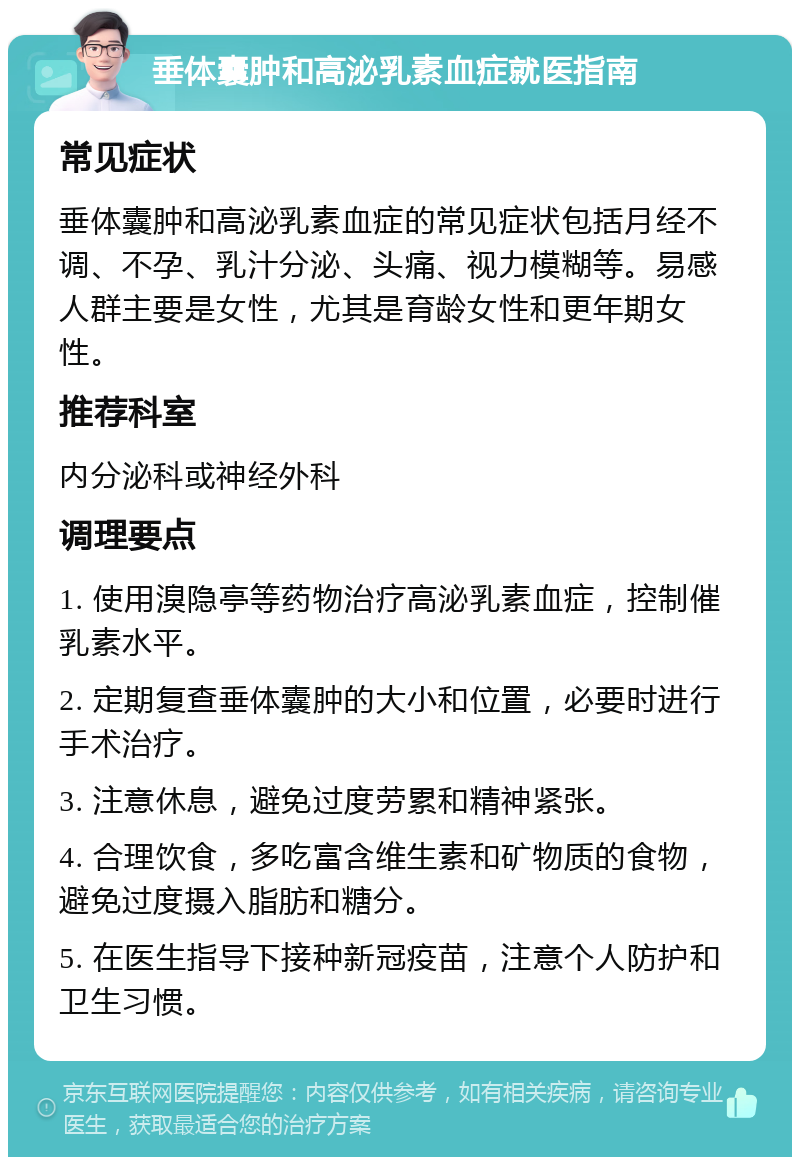 垂体囊肿和高泌乳素血症就医指南 常见症状 垂体囊肿和高泌乳素血症的常见症状包括月经不调、不孕、乳汁分泌、头痛、视力模糊等。易感人群主要是女性，尤其是育龄女性和更年期女性。 推荐科室 内分泌科或神经外科 调理要点 1. 使用溴隐亭等药物治疗高泌乳素血症，控制催乳素水平。 2. 定期复查垂体囊肿的大小和位置，必要时进行手术治疗。 3. 注意休息，避免过度劳累和精神紧张。 4. 合理饮食，多吃富含维生素和矿物质的食物，避免过度摄入脂肪和糖分。 5. 在医生指导下接种新冠疫苗，注意个人防护和卫生习惯。