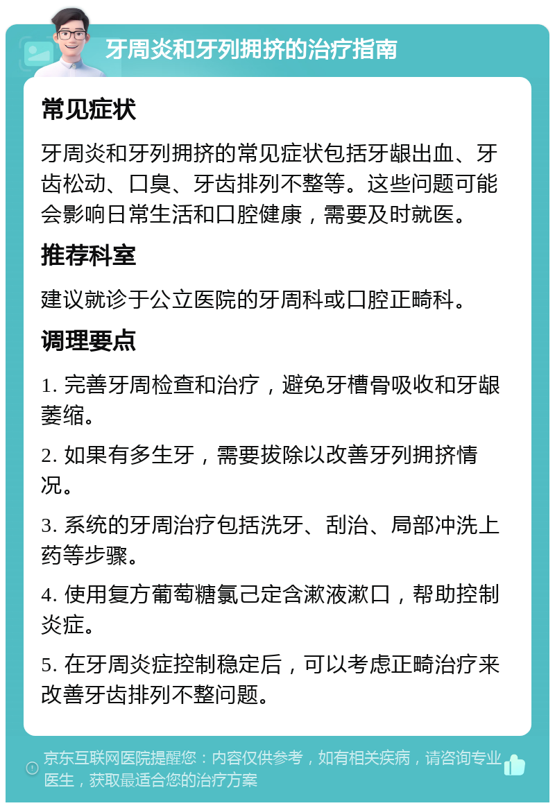 牙周炎和牙列拥挤的治疗指南 常见症状 牙周炎和牙列拥挤的常见症状包括牙龈出血、牙齿松动、口臭、牙齿排列不整等。这些问题可能会影响日常生活和口腔健康，需要及时就医。 推荐科室 建议就诊于公立医院的牙周科或口腔正畸科。 调理要点 1. 完善牙周检查和治疗，避免牙槽骨吸收和牙龈萎缩。 2. 如果有多生牙，需要拔除以改善牙列拥挤情况。 3. 系统的牙周治疗包括洗牙、刮治、局部冲洗上药等步骤。 4. 使用复方葡萄糖氯己定含漱液漱口，帮助控制炎症。 5. 在牙周炎症控制稳定后，可以考虑正畸治疗来改善牙齿排列不整问题。