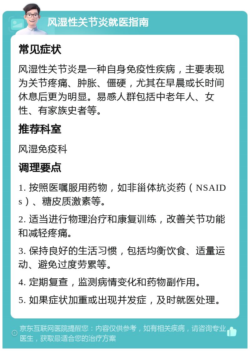 风湿性关节炎就医指南 常见症状 风湿性关节炎是一种自身免疫性疾病，主要表现为关节疼痛、肿胀、僵硬，尤其在早晨或长时间休息后更为明显。易感人群包括中老年人、女性、有家族史者等。 推荐科室 风湿免疫科 调理要点 1. 按照医嘱服用药物，如非甾体抗炎药（NSAIDs）、糖皮质激素等。 2. 适当进行物理治疗和康复训练，改善关节功能和减轻疼痛。 3. 保持良好的生活习惯，包括均衡饮食、适量运动、避免过度劳累等。 4. 定期复查，监测病情变化和药物副作用。 5. 如果症状加重或出现并发症，及时就医处理。