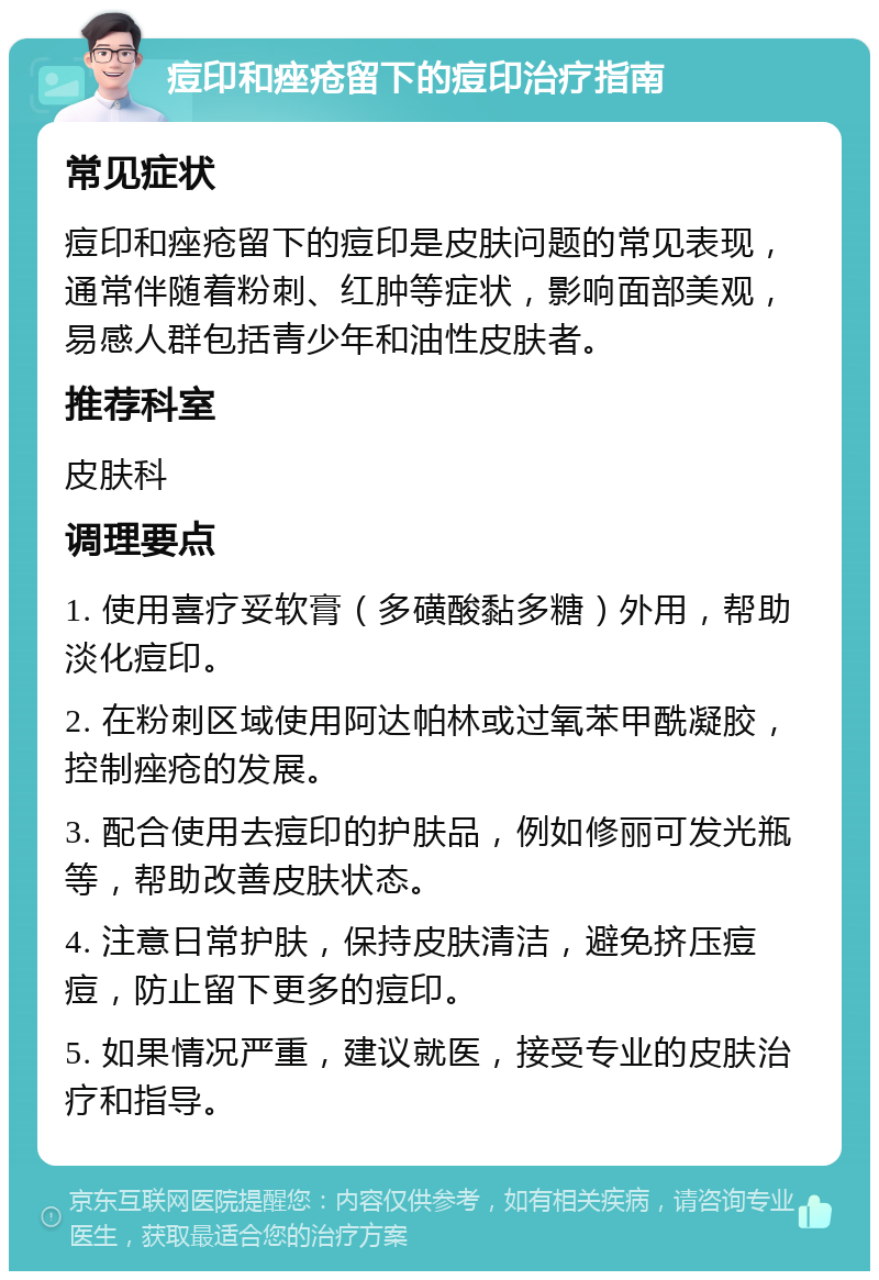 痘印和痤疮留下的痘印治疗指南 常见症状 痘印和痤疮留下的痘印是皮肤问题的常见表现，通常伴随着粉刺、红肿等症状，影响面部美观，易感人群包括青少年和油性皮肤者。 推荐科室 皮肤科 调理要点 1. 使用喜疗妥软膏（多磺酸黏多糖）外用，帮助淡化痘印。 2. 在粉刺区域使用阿达帕林或过氧苯甲酰凝胶，控制痤疮的发展。 3. 配合使用去痘印的护肤品，例如修丽可发光瓶等，帮助改善皮肤状态。 4. 注意日常护肤，保持皮肤清洁，避免挤压痘痘，防止留下更多的痘印。 5. 如果情况严重，建议就医，接受专业的皮肤治疗和指导。