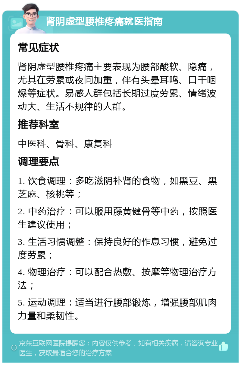 肾阴虚型腰椎疼痛就医指南 常见症状 肾阴虚型腰椎疼痛主要表现为腰部酸软、隐痛，尤其在劳累或夜间加重，伴有头晕耳鸣、口干咽燥等症状。易感人群包括长期过度劳累、情绪波动大、生活不规律的人群。 推荐科室 中医科、骨科、康复科 调理要点 1. 饮食调理：多吃滋阴补肾的食物，如黑豆、黑芝麻、核桃等； 2. 中药治疗：可以服用藤黄健骨等中药，按照医生建议使用； 3. 生活习惯调整：保持良好的作息习惯，避免过度劳累； 4. 物理治疗：可以配合热敷、按摩等物理治疗方法； 5. 运动调理：适当进行腰部锻炼，增强腰部肌肉力量和柔韧性。