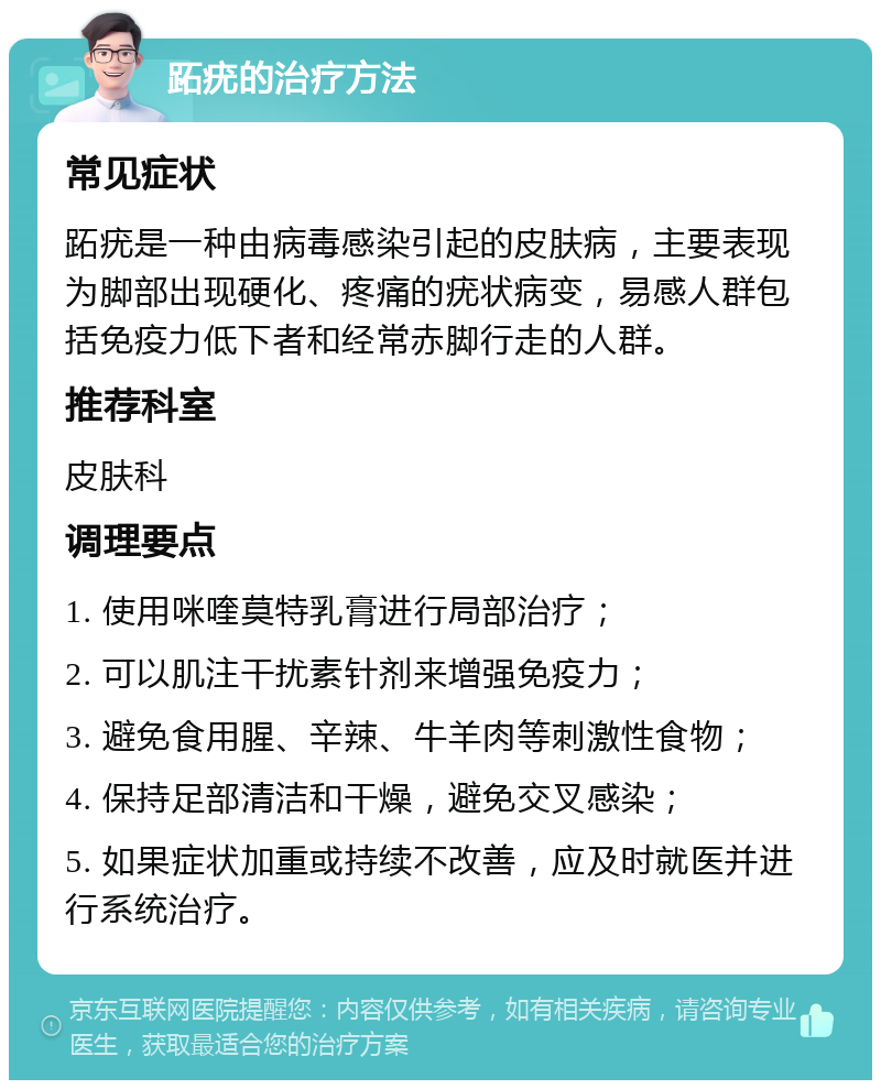 跖疣的治疗方法 常见症状 跖疣是一种由病毒感染引起的皮肤病，主要表现为脚部出现硬化、疼痛的疣状病变，易感人群包括免疫力低下者和经常赤脚行走的人群。 推荐科室 皮肤科 调理要点 1. 使用咪喹莫特乳膏进行局部治疗； 2. 可以肌注干扰素针剂来增强免疫力； 3. 避免食用腥、辛辣、牛羊肉等刺激性食物； 4. 保持足部清洁和干燥，避免交叉感染； 5. 如果症状加重或持续不改善，应及时就医并进行系统治疗。