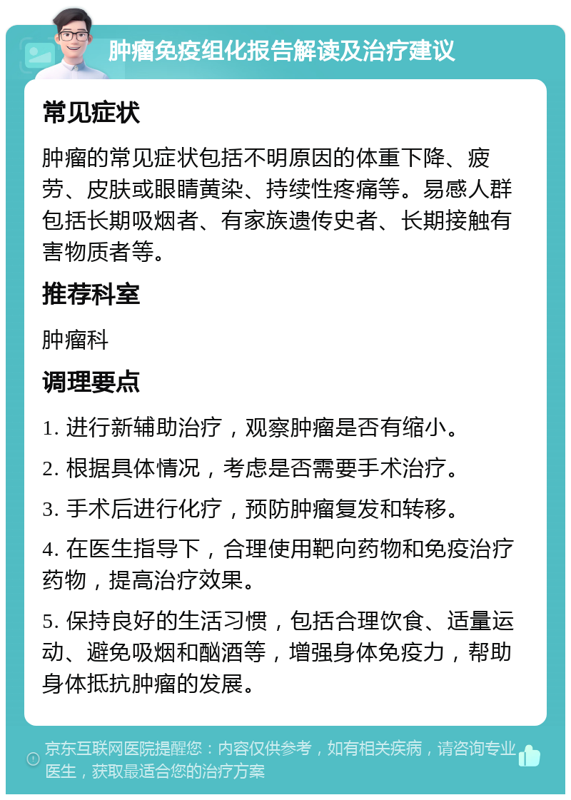 肿瘤免疫组化报告解读及治疗建议 常见症状 肿瘤的常见症状包括不明原因的体重下降、疲劳、皮肤或眼睛黄染、持续性疼痛等。易感人群包括长期吸烟者、有家族遗传史者、长期接触有害物质者等。 推荐科室 肿瘤科 调理要点 1. 进行新辅助治疗，观察肿瘤是否有缩小。 2. 根据具体情况，考虑是否需要手术治疗。 3. 手术后进行化疗，预防肿瘤复发和转移。 4. 在医生指导下，合理使用靶向药物和免疫治疗药物，提高治疗效果。 5. 保持良好的生活习惯，包括合理饮食、适量运动、避免吸烟和酗酒等，增强身体免疫力，帮助身体抵抗肿瘤的发展。