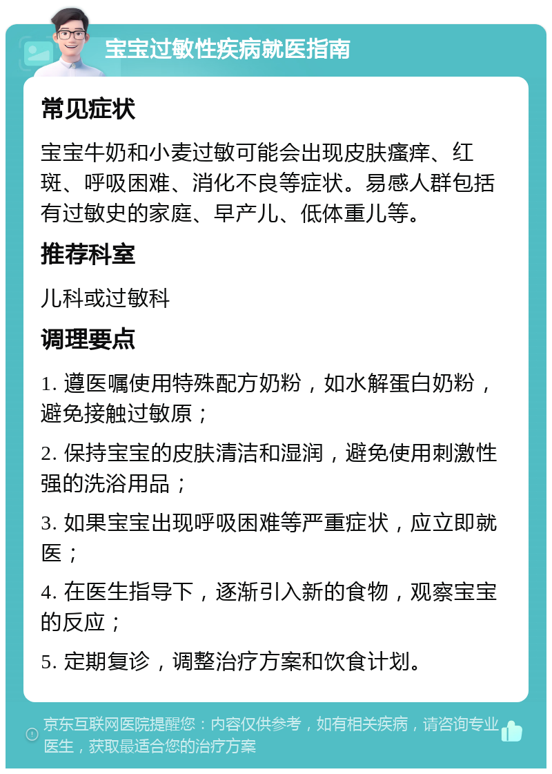 宝宝过敏性疾病就医指南 常见症状 宝宝牛奶和小麦过敏可能会出现皮肤瘙痒、红斑、呼吸困难、消化不良等症状。易感人群包括有过敏史的家庭、早产儿、低体重儿等。 推荐科室 儿科或过敏科 调理要点 1. 遵医嘱使用特殊配方奶粉，如水解蛋白奶粉，避免接触过敏原； 2. 保持宝宝的皮肤清洁和湿润，避免使用刺激性强的洗浴用品； 3. 如果宝宝出现呼吸困难等严重症状，应立即就医； 4. 在医生指导下，逐渐引入新的食物，观察宝宝的反应； 5. 定期复诊，调整治疗方案和饮食计划。