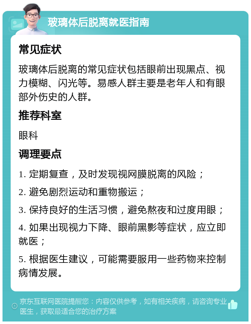 玻璃体后脱离就医指南 常见症状 玻璃体后脱离的常见症状包括眼前出现黑点、视力模糊、闪光等。易感人群主要是老年人和有眼部外伤史的人群。 推荐科室 眼科 调理要点 1. 定期复查，及时发现视网膜脱离的风险； 2. 避免剧烈运动和重物搬运； 3. 保持良好的生活习惯，避免熬夜和过度用眼； 4. 如果出现视力下降、眼前黑影等症状，应立即就医； 5. 根据医生建议，可能需要服用一些药物来控制病情发展。