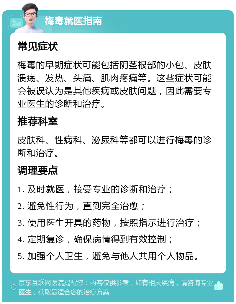 梅毒就医指南 常见症状 梅毒的早期症状可能包括阴茎根部的小包、皮肤溃疡、发热、头痛、肌肉疼痛等。这些症状可能会被误认为是其他疾病或皮肤问题，因此需要专业医生的诊断和治疗。 推荐科室 皮肤科、性病科、泌尿科等都可以进行梅毒的诊断和治疗。 调理要点 1. 及时就医，接受专业的诊断和治疗； 2. 避免性行为，直到完全治愈； 3. 使用医生开具的药物，按照指示进行治疗； 4. 定期复诊，确保病情得到有效控制； 5. 加强个人卫生，避免与他人共用个人物品。