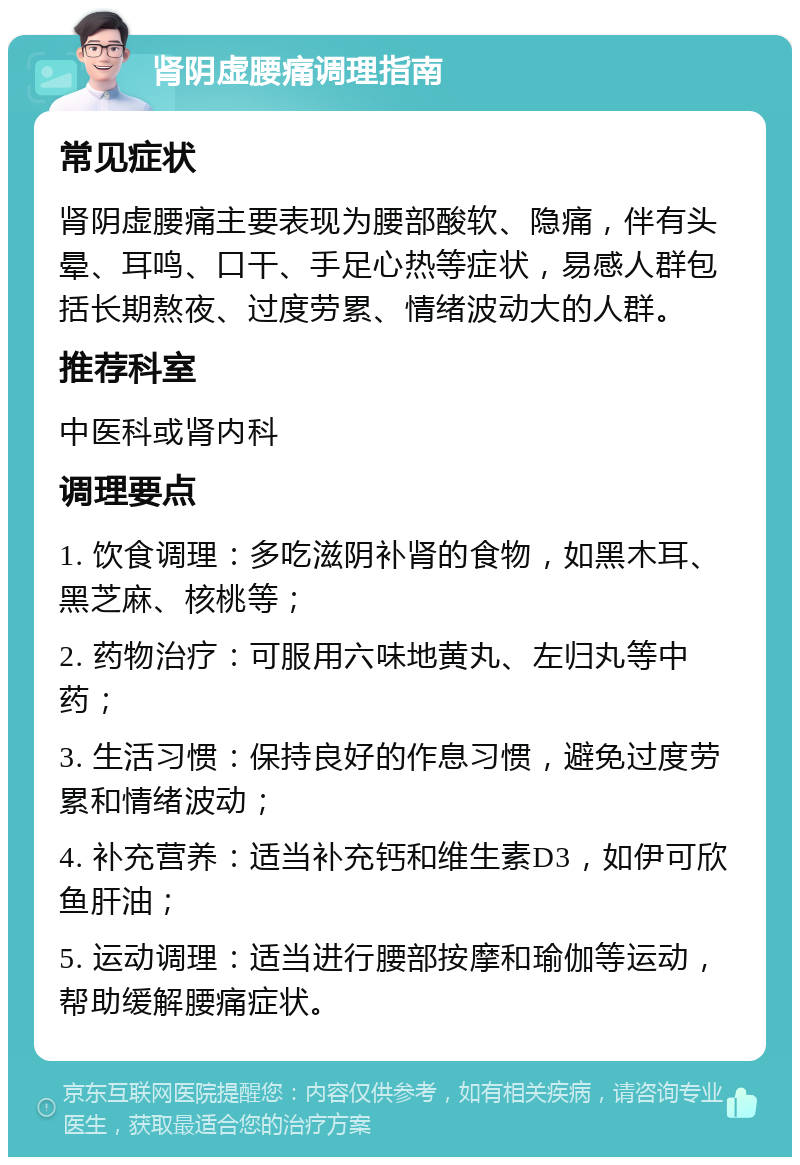 肾阴虚腰痛调理指南 常见症状 肾阴虚腰痛主要表现为腰部酸软、隐痛，伴有头晕、耳鸣、口干、手足心热等症状，易感人群包括长期熬夜、过度劳累、情绪波动大的人群。 推荐科室 中医科或肾内科 调理要点 1. 饮食调理：多吃滋阴补肾的食物，如黑木耳、黑芝麻、核桃等； 2. 药物治疗：可服用六味地黄丸、左归丸等中药； 3. 生活习惯：保持良好的作息习惯，避免过度劳累和情绪波动； 4. 补充营养：适当补充钙和维生素D3，如伊可欣鱼肝油； 5. 运动调理：适当进行腰部按摩和瑜伽等运动，帮助缓解腰痛症状。