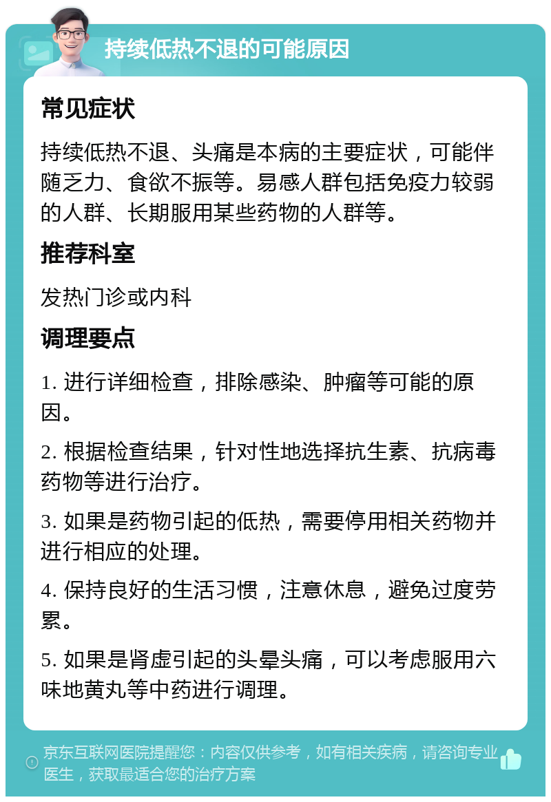 持续低热不退的可能原因 常见症状 持续低热不退、头痛是本病的主要症状，可能伴随乏力、食欲不振等。易感人群包括免疫力较弱的人群、长期服用某些药物的人群等。 推荐科室 发热门诊或内科 调理要点 1. 进行详细检查，排除感染、肿瘤等可能的原因。 2. 根据检查结果，针对性地选择抗生素、抗病毒药物等进行治疗。 3. 如果是药物引起的低热，需要停用相关药物并进行相应的处理。 4. 保持良好的生活习惯，注意休息，避免过度劳累。 5. 如果是肾虚引起的头晕头痛，可以考虑服用六味地黄丸等中药进行调理。