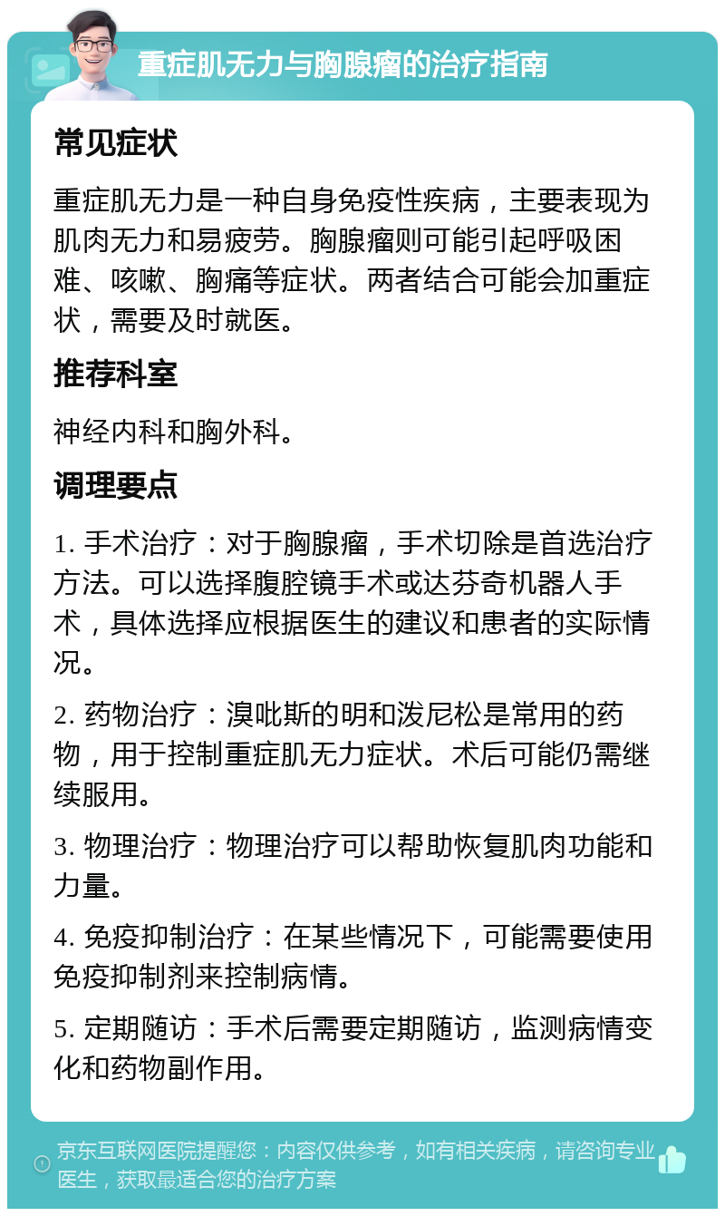 重症肌无力与胸腺瘤的治疗指南 常见症状 重症肌无力是一种自身免疫性疾病，主要表现为肌肉无力和易疲劳。胸腺瘤则可能引起呼吸困难、咳嗽、胸痛等症状。两者结合可能会加重症状，需要及时就医。 推荐科室 神经内科和胸外科。 调理要点 1. 手术治疗：对于胸腺瘤，手术切除是首选治疗方法。可以选择腹腔镜手术或达芬奇机器人手术，具体选择应根据医生的建议和患者的实际情况。 2. 药物治疗：溴吡斯的明和泼尼松是常用的药物，用于控制重症肌无力症状。术后可能仍需继续服用。 3. 物理治疗：物理治疗可以帮助恢复肌肉功能和力量。 4. 免疫抑制治疗：在某些情况下，可能需要使用免疫抑制剂来控制病情。 5. 定期随访：手术后需要定期随访，监测病情变化和药物副作用。