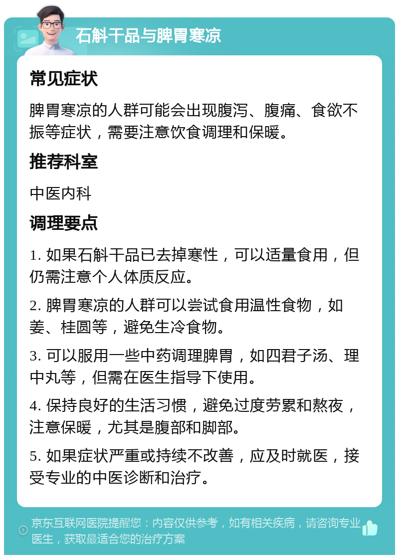 石斛干品与脾胃寒凉 常见症状 脾胃寒凉的人群可能会出现腹泻、腹痛、食欲不振等症状，需要注意饮食调理和保暖。 推荐科室 中医内科 调理要点 1. 如果石斛干品已去掉寒性，可以适量食用，但仍需注意个人体质反应。 2. 脾胃寒凉的人群可以尝试食用温性食物，如姜、桂圆等，避免生冷食物。 3. 可以服用一些中药调理脾胃，如四君子汤、理中丸等，但需在医生指导下使用。 4. 保持良好的生活习惯，避免过度劳累和熬夜，注意保暖，尤其是腹部和脚部。 5. 如果症状严重或持续不改善，应及时就医，接受专业的中医诊断和治疗。