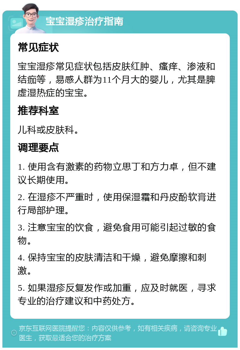 宝宝湿疹治疗指南 常见症状 宝宝湿疹常见症状包括皮肤红肿、瘙痒、渗液和结痂等，易感人群为11个月大的婴儿，尤其是脾虚湿热症的宝宝。 推荐科室 儿科或皮肤科。 调理要点 1. 使用含有激素的药物立思丁和方力卓，但不建议长期使用。 2. 在湿疹不严重时，使用保湿霜和丹皮酚软膏进行局部护理。 3. 注意宝宝的饮食，避免食用可能引起过敏的食物。 4. 保持宝宝的皮肤清洁和干燥，避免摩擦和刺激。 5. 如果湿疹反复发作或加重，应及时就医，寻求专业的治疗建议和中药处方。