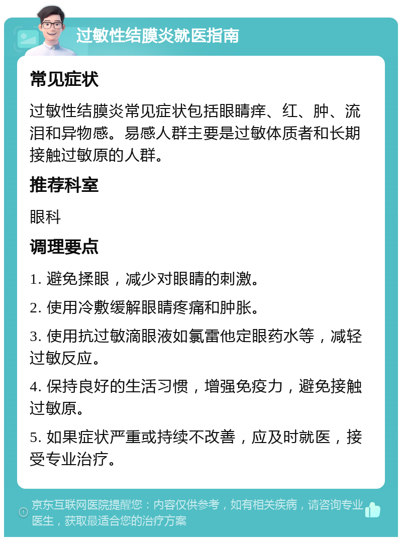 过敏性结膜炎就医指南 常见症状 过敏性结膜炎常见症状包括眼睛痒、红、肿、流泪和异物感。易感人群主要是过敏体质者和长期接触过敏原的人群。 推荐科室 眼科 调理要点 1. 避免揉眼，减少对眼睛的刺激。 2. 使用冷敷缓解眼睛疼痛和肿胀。 3. 使用抗过敏滴眼液如氯雷他定眼药水等，减轻过敏反应。 4. 保持良好的生活习惯，增强免疫力，避免接触过敏原。 5. 如果症状严重或持续不改善，应及时就医，接受专业治疗。