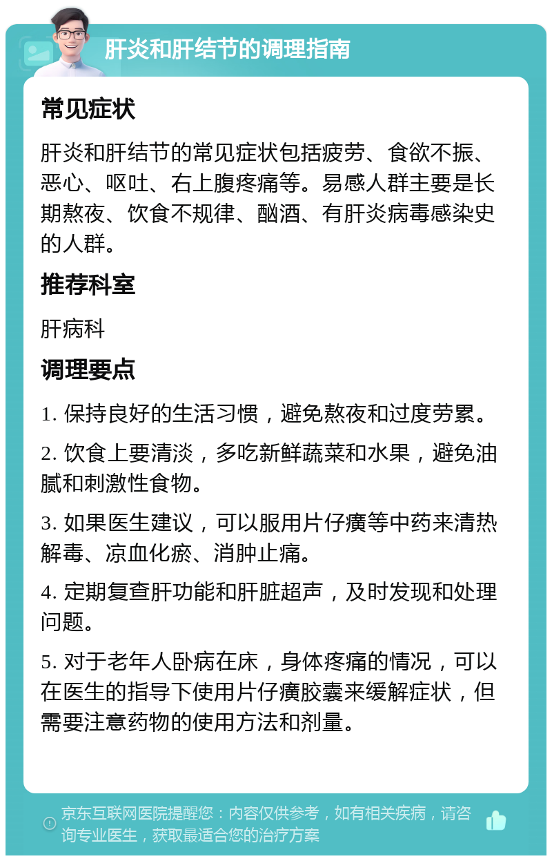 肝炎和肝结节的调理指南 常见症状 肝炎和肝结节的常见症状包括疲劳、食欲不振、恶心、呕吐、右上腹疼痛等。易感人群主要是长期熬夜、饮食不规律、酗酒、有肝炎病毒感染史的人群。 推荐科室 肝病科 调理要点 1. 保持良好的生活习惯，避免熬夜和过度劳累。 2. 饮食上要清淡，多吃新鲜蔬菜和水果，避免油腻和刺激性食物。 3. 如果医生建议，可以服用片仔癀等中药来清热解毒、凉血化瘀、消肿止痛。 4. 定期复查肝功能和肝脏超声，及时发现和处理问题。 5. 对于老年人卧病在床，身体疼痛的情况，可以在医生的指导下使用片仔癀胶囊来缓解症状，但需要注意药物的使用方法和剂量。