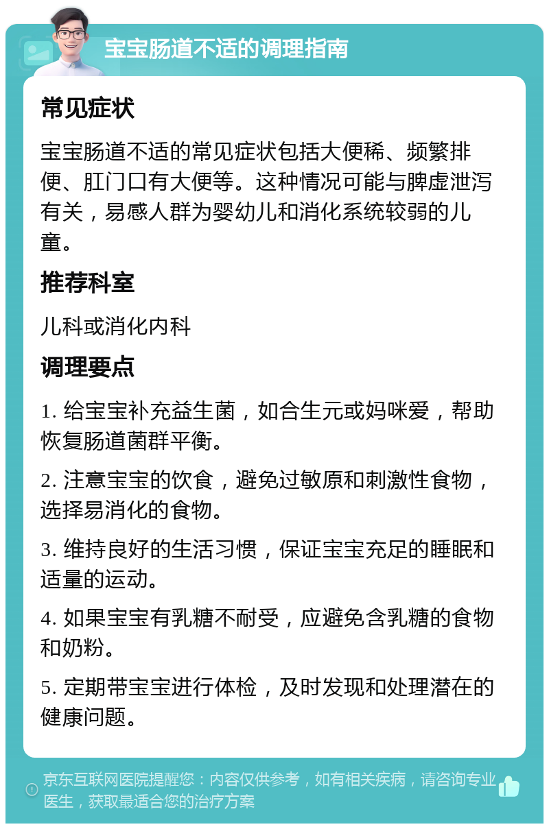 宝宝肠道不适的调理指南 常见症状 宝宝肠道不适的常见症状包括大便稀、频繁排便、肛门口有大便等。这种情况可能与脾虚泄泻有关，易感人群为婴幼儿和消化系统较弱的儿童。 推荐科室 儿科或消化内科 调理要点 1. 给宝宝补充益生菌，如合生元或妈咪爱，帮助恢复肠道菌群平衡。 2. 注意宝宝的饮食，避免过敏原和刺激性食物，选择易消化的食物。 3. 维持良好的生活习惯，保证宝宝充足的睡眠和适量的运动。 4. 如果宝宝有乳糖不耐受，应避免含乳糖的食物和奶粉。 5. 定期带宝宝进行体检，及时发现和处理潜在的健康问题。