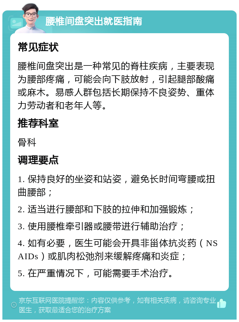 腰椎间盘突出就医指南 常见症状 腰椎间盘突出是一种常见的脊柱疾病，主要表现为腰部疼痛，可能会向下肢放射，引起腿部酸痛或麻木。易感人群包括长期保持不良姿势、重体力劳动者和老年人等。 推荐科室 骨科 调理要点 1. 保持良好的坐姿和站姿，避免长时间弯腰或扭曲腰部； 2. 适当进行腰部和下肢的拉伸和加强锻炼； 3. 使用腰椎牵引器或腰带进行辅助治疗； 4. 如有必要，医生可能会开具非甾体抗炎药（NSAIDs）或肌肉松弛剂来缓解疼痛和炎症； 5. 在严重情况下，可能需要手术治疗。