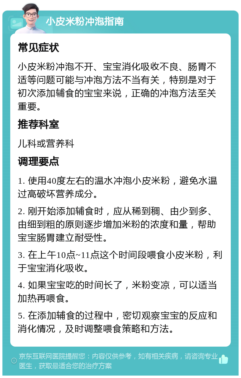 小皮米粉冲泡指南 常见症状 小皮米粉冲泡不开、宝宝消化吸收不良、肠胃不适等问题可能与冲泡方法不当有关，特别是对于初次添加辅食的宝宝来说，正确的冲泡方法至关重要。 推荐科室 儿科或营养科 调理要点 1. 使用40度左右的温水冲泡小皮米粉，避免水温过高破坏营养成分。 2. 刚开始添加辅食时，应从稀到稠、由少到多、由细到粗的原则逐步增加米粉的浓度和量，帮助宝宝肠胃建立耐受性。 3. 在上午10点~11点这个时间段喂食小皮米粉，利于宝宝消化吸收。 4. 如果宝宝吃的时间长了，米粉变凉，可以适当加热再喂食。 5. 在添加辅食的过程中，密切观察宝宝的反应和消化情况，及时调整喂食策略和方法。