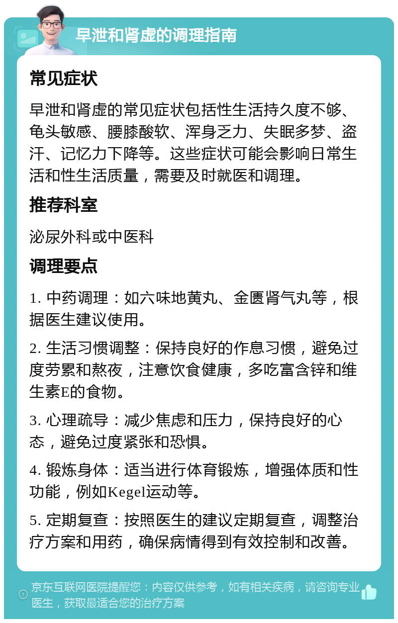 早泄和肾虚的调理指南 常见症状 早泄和肾虚的常见症状包括性生活持久度不够、龟头敏感、腰膝酸软、浑身乏力、失眠多梦、盗汗、记忆力下降等。这些症状可能会影响日常生活和性生活质量，需要及时就医和调理。 推荐科室 泌尿外科或中医科 调理要点 1. 中药调理：如六味地黄丸、金匮肾气丸等，根据医生建议使用。 2. 生活习惯调整：保持良好的作息习惯，避免过度劳累和熬夜，注意饮食健康，多吃富含锌和维生素E的食物。 3. 心理疏导：减少焦虑和压力，保持良好的心态，避免过度紧张和恐惧。 4. 锻炼身体：适当进行体育锻炼，增强体质和性功能，例如Kegel运动等。 5. 定期复查：按照医生的建议定期复查，调整治疗方案和用药，确保病情得到有效控制和改善。