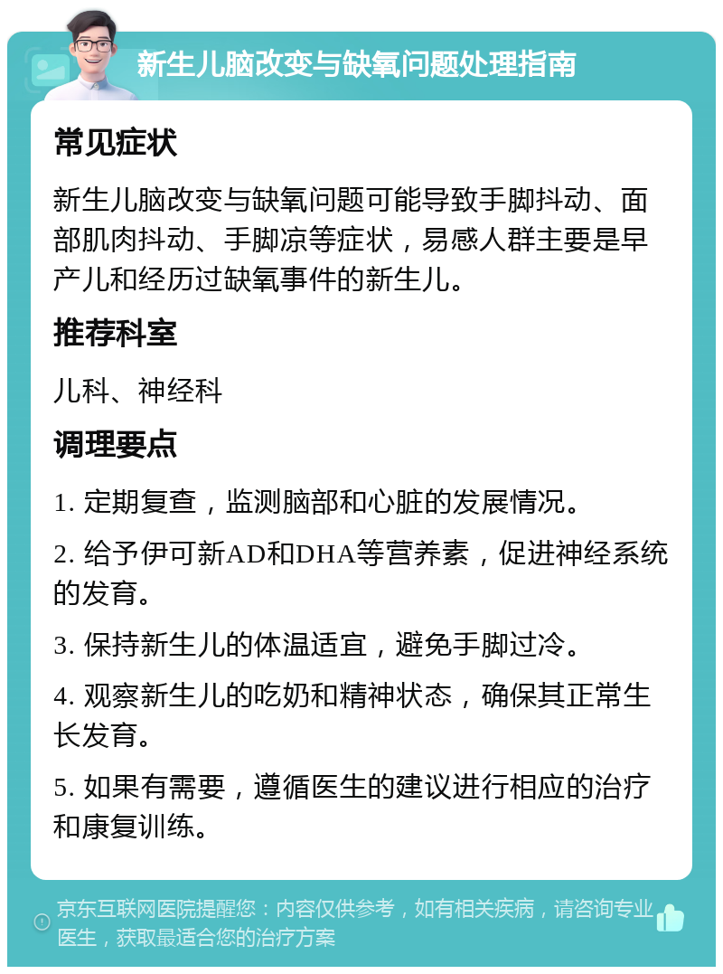 新生儿脑改变与缺氧问题处理指南 常见症状 新生儿脑改变与缺氧问题可能导致手脚抖动、面部肌肉抖动、手脚凉等症状，易感人群主要是早产儿和经历过缺氧事件的新生儿。 推荐科室 儿科、神经科 调理要点 1. 定期复查，监测脑部和心脏的发展情况。 2. 给予伊可新AD和DHA等营养素，促进神经系统的发育。 3. 保持新生儿的体温适宜，避免手脚过冷。 4. 观察新生儿的吃奶和精神状态，确保其正常生长发育。 5. 如果有需要，遵循医生的建议进行相应的治疗和康复训练。