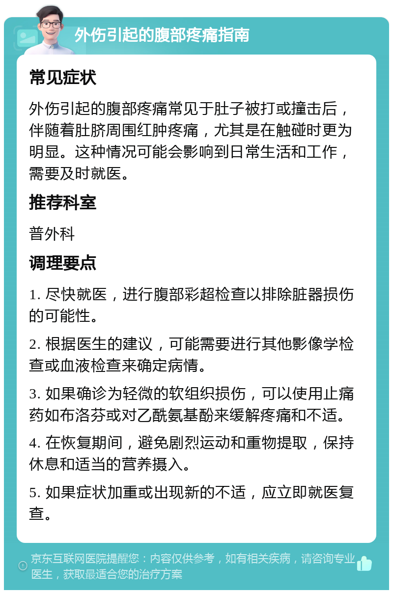 外伤引起的腹部疼痛指南 常见症状 外伤引起的腹部疼痛常见于肚子被打或撞击后，伴随着肚脐周围红肿疼痛，尤其是在触碰时更为明显。这种情况可能会影响到日常生活和工作，需要及时就医。 推荐科室 普外科 调理要点 1. 尽快就医，进行腹部彩超检查以排除脏器损伤的可能性。 2. 根据医生的建议，可能需要进行其他影像学检查或血液检查来确定病情。 3. 如果确诊为轻微的软组织损伤，可以使用止痛药如布洛芬或对乙酰氨基酚来缓解疼痛和不适。 4. 在恢复期间，避免剧烈运动和重物提取，保持休息和适当的营养摄入。 5. 如果症状加重或出现新的不适，应立即就医复查。