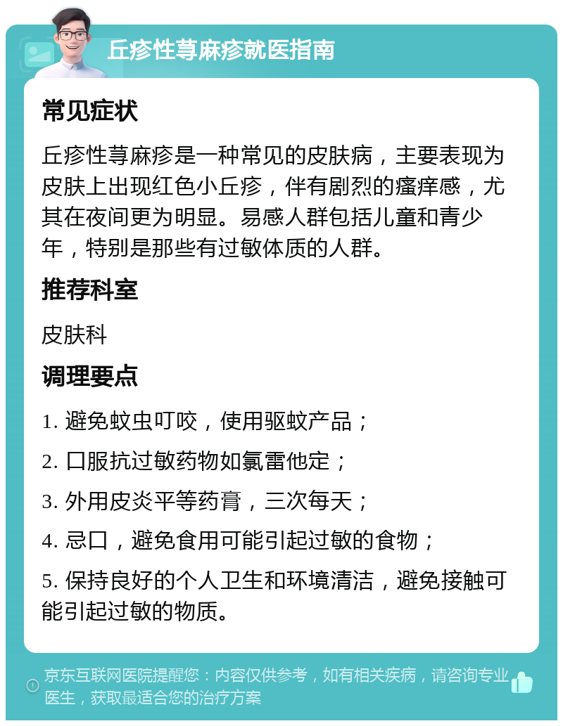 丘疹性荨麻疹就医指南 常见症状 丘疹性荨麻疹是一种常见的皮肤病，主要表现为皮肤上出现红色小丘疹，伴有剧烈的瘙痒感，尤其在夜间更为明显。易感人群包括儿童和青少年，特别是那些有过敏体质的人群。 推荐科室 皮肤科 调理要点 1. 避免蚊虫叮咬，使用驱蚊产品； 2. 口服抗过敏药物如氯雷他定； 3. 外用皮炎平等药膏，三次每天； 4. 忌口，避免食用可能引起过敏的食物； 5. 保持良好的个人卫生和环境清洁，避免接触可能引起过敏的物质。