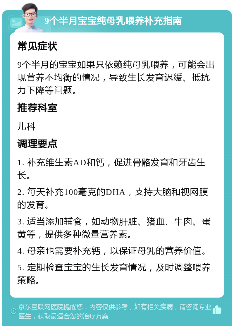 9个半月宝宝纯母乳喂养补充指南 常见症状 9个半月的宝宝如果只依赖纯母乳喂养，可能会出现营养不均衡的情况，导致生长发育迟缓、抵抗力下降等问题。 推荐科室 儿科 调理要点 1. 补充维生素AD和钙，促进骨骼发育和牙齿生长。 2. 每天补充100毫克的DHA，支持大脑和视网膜的发育。 3. 适当添加辅食，如动物肝脏、猪血、牛肉、蛋黄等，提供多种微量营养素。 4. 母亲也需要补充钙，以保证母乳的营养价值。 5. 定期检查宝宝的生长发育情况，及时调整喂养策略。