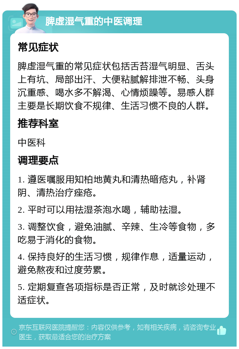 脾虚湿气重的中医调理 常见症状 脾虚湿气重的常见症状包括舌苔湿气明显、舌头上有坑、局部出汗、大便粘腻解排泄不畅、头身沉重感、喝水多不解渴、心情烦躁等。易感人群主要是长期饮食不规律、生活习惯不良的人群。 推荐科室 中医科 调理要点 1. 遵医嘱服用知柏地黄丸和清热暗疮丸，补肾阴、清热治疗痤疮。 2. 平时可以用祛湿茶泡水喝，辅助祛湿。 3. 调整饮食，避免油腻、辛辣、生冷等食物，多吃易于消化的食物。 4. 保持良好的生活习惯，规律作息，适量运动，避免熬夜和过度劳累。 5. 定期复查各项指标是否正常，及时就诊处理不适症状。