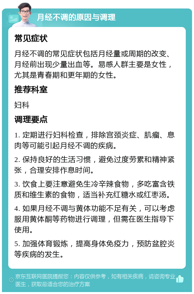 月经不调的原因与调理 常见症状 月经不调的常见症状包括月经量或周期的改变、月经前出现少量出血等。易感人群主要是女性，尤其是青春期和更年期的女性。 推荐科室 妇科 调理要点 1. 定期进行妇科检查，排除宫颈炎症、肌瘤、息肉等可能引起月经不调的疾病。 2. 保持良好的生活习惯，避免过度劳累和精神紧张，合理安排作息时间。 3. 饮食上要注意避免生冷辛辣食物，多吃富含铁质和维生素的食物，适当补充红糖水或红枣汤。 4. 如果月经不调与黄体功能不足有关，可以考虑服用黄体酮等药物进行调理，但需在医生指导下使用。 5. 加强体育锻炼，提高身体免疫力，预防盆腔炎等疾病的发生。