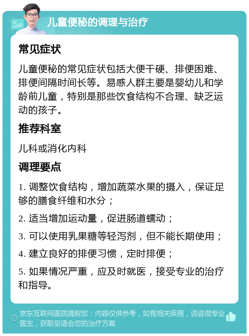 儿童便秘的调理与治疗 常见症状 儿童便秘的常见症状包括大便干硬、排便困难、排便间隔时间长等。易感人群主要是婴幼儿和学龄前儿童，特别是那些饮食结构不合理、缺乏运动的孩子。 推荐科室 儿科或消化内科 调理要点 1. 调整饮食结构，增加蔬菜水果的摄入，保证足够的膳食纤维和水分； 2. 适当增加运动量，促进肠道蠕动； 3. 可以使用乳果糖等轻泻剂，但不能长期使用； 4. 建立良好的排便习惯，定时排便； 5. 如果情况严重，应及时就医，接受专业的治疗和指导。