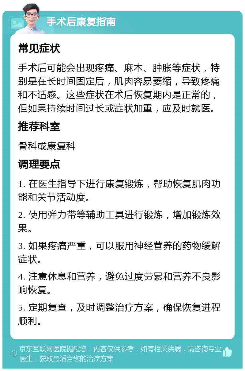 手术后康复指南 常见症状 手术后可能会出现疼痛、麻木、肿胀等症状，特别是在长时间固定后，肌肉容易萎缩，导致疼痛和不适感。这些症状在术后恢复期内是正常的，但如果持续时间过长或症状加重，应及时就医。 推荐科室 骨科或康复科 调理要点 1. 在医生指导下进行康复锻炼，帮助恢复肌肉功能和关节活动度。 2. 使用弹力带等辅助工具进行锻炼，增加锻炼效果。 3. 如果疼痛严重，可以服用神经营养的药物缓解症状。 4. 注意休息和营养，避免过度劳累和营养不良影响恢复。 5. 定期复查，及时调整治疗方案，确保恢复进程顺利。