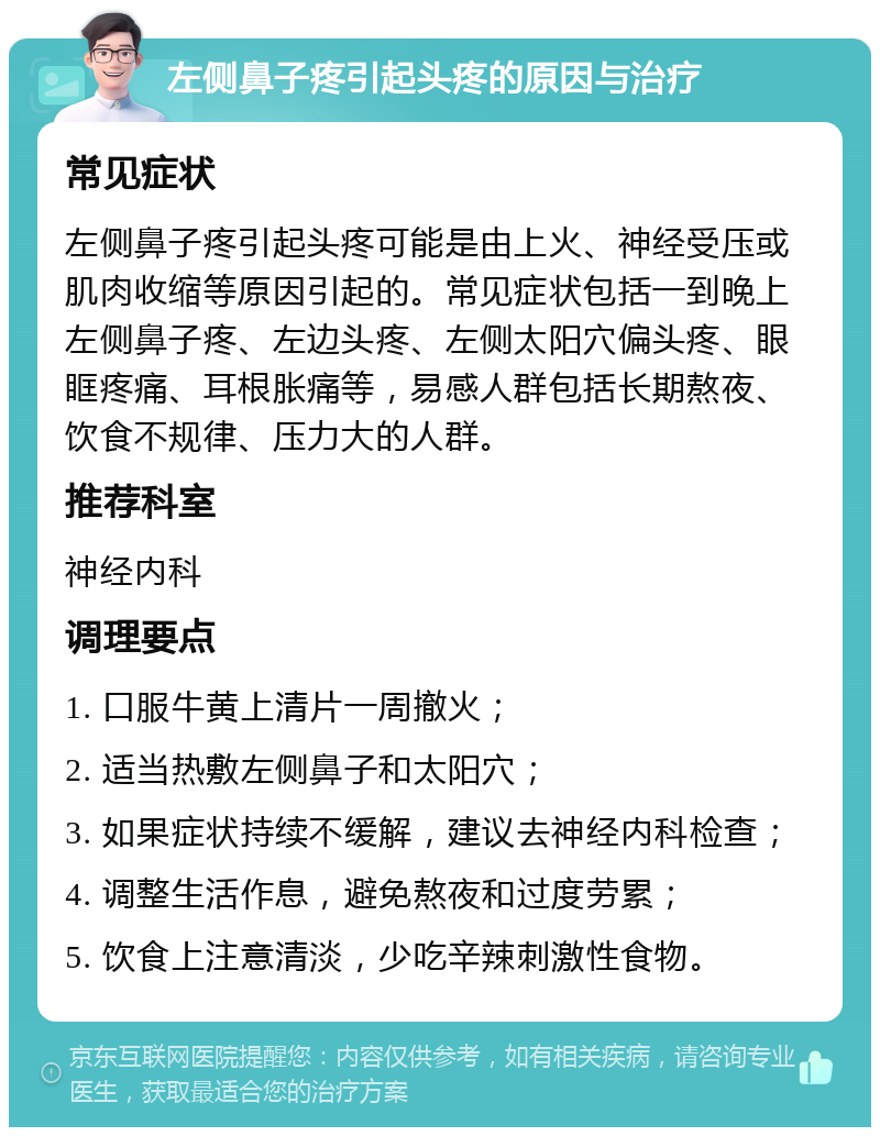 左侧鼻子疼引起头疼的原因与治疗 常见症状 左侧鼻子疼引起头疼可能是由上火、神经受压或肌肉收缩等原因引起的。常见症状包括一到晚上左侧鼻子疼、左边头疼、左侧太阳穴偏头疼、眼眶疼痛、耳根胀痛等，易感人群包括长期熬夜、饮食不规律、压力大的人群。 推荐科室 神经内科 调理要点 1. 口服牛黄上清片一周撤火； 2. 适当热敷左侧鼻子和太阳穴； 3. 如果症状持续不缓解，建议去神经内科检查； 4. 调整生活作息，避免熬夜和过度劳累； 5. 饮食上注意清淡，少吃辛辣刺激性食物。