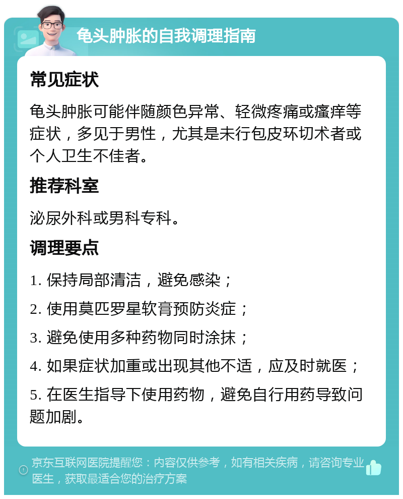 龟头肿胀的自我调理指南 常见症状 龟头肿胀可能伴随颜色异常、轻微疼痛或瘙痒等症状，多见于男性，尤其是未行包皮环切术者或个人卫生不佳者。 推荐科室 泌尿外科或男科专科。 调理要点 1. 保持局部清洁，避免感染； 2. 使用莫匹罗星软膏预防炎症； 3. 避免使用多种药物同时涂抹； 4. 如果症状加重或出现其他不适，应及时就医； 5. 在医生指导下使用药物，避免自行用药导致问题加剧。