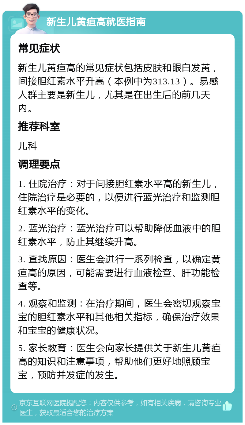 新生儿黄疸高就医指南 常见症状 新生儿黄疸高的常见症状包括皮肤和眼白发黄，间接胆红素水平升高（本例中为313.13）。易感人群主要是新生儿，尤其是在出生后的前几天内。 推荐科室 儿科 调理要点 1. 住院治疗：对于间接胆红素水平高的新生儿，住院治疗是必要的，以便进行蓝光治疗和监测胆红素水平的变化。 2. 蓝光治疗：蓝光治疗可以帮助降低血液中的胆红素水平，防止其继续升高。 3. 查找原因：医生会进行一系列检查，以确定黄疸高的原因，可能需要进行血液检查、肝功能检查等。 4. 观察和监测：在治疗期间，医生会密切观察宝宝的胆红素水平和其他相关指标，确保治疗效果和宝宝的健康状况。 5. 家长教育：医生会向家长提供关于新生儿黄疸高的知识和注意事项，帮助他们更好地照顾宝宝，预防并发症的发生。