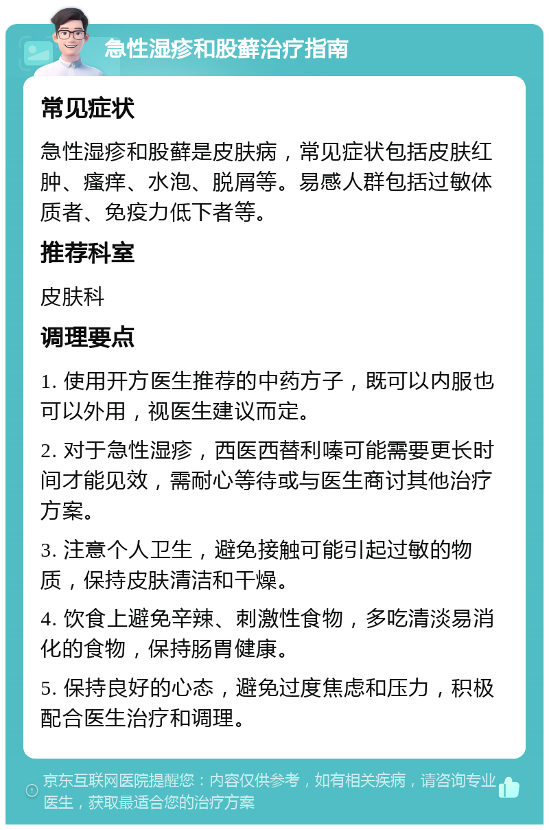 急性湿疹和股藓治疗指南 常见症状 急性湿疹和股藓是皮肤病，常见症状包括皮肤红肿、瘙痒、水泡、脱屑等。易感人群包括过敏体质者、免疫力低下者等。 推荐科室 皮肤科 调理要点 1. 使用开方医生推荐的中药方子，既可以内服也可以外用，视医生建议而定。 2. 对于急性湿疹，西医西替利嗪可能需要更长时间才能见效，需耐心等待或与医生商讨其他治疗方案。 3. 注意个人卫生，避免接触可能引起过敏的物质，保持皮肤清洁和干燥。 4. 饮食上避免辛辣、刺激性食物，多吃清淡易消化的食物，保持肠胃健康。 5. 保持良好的心态，避免过度焦虑和压力，积极配合医生治疗和调理。