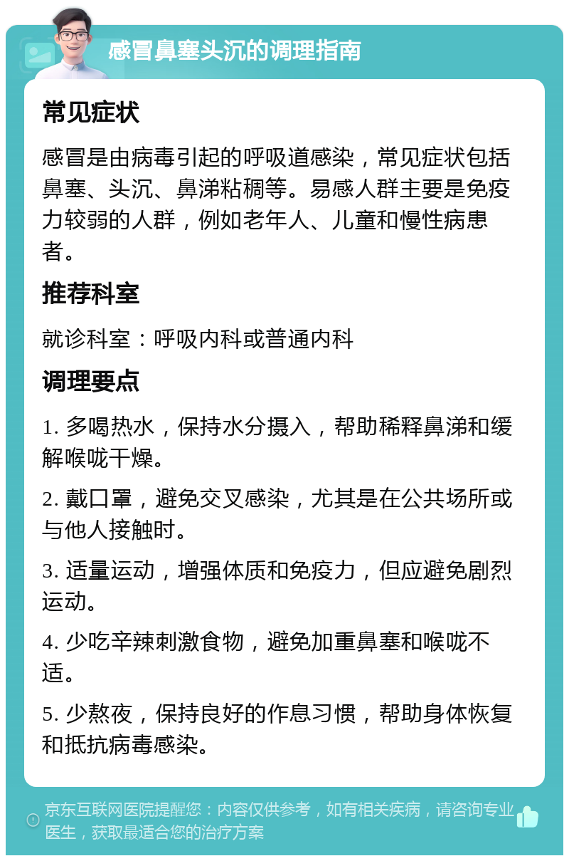 感冒鼻塞头沉的调理指南 常见症状 感冒是由病毒引起的呼吸道感染，常见症状包括鼻塞、头沉、鼻涕粘稠等。易感人群主要是免疫力较弱的人群，例如老年人、儿童和慢性病患者。 推荐科室 就诊科室：呼吸内科或普通内科 调理要点 1. 多喝热水，保持水分摄入，帮助稀释鼻涕和缓解喉咙干燥。 2. 戴口罩，避免交叉感染，尤其是在公共场所或与他人接触时。 3. 适量运动，增强体质和免疫力，但应避免剧烈运动。 4. 少吃辛辣刺激食物，避免加重鼻塞和喉咙不适。 5. 少熬夜，保持良好的作息习惯，帮助身体恢复和抵抗病毒感染。