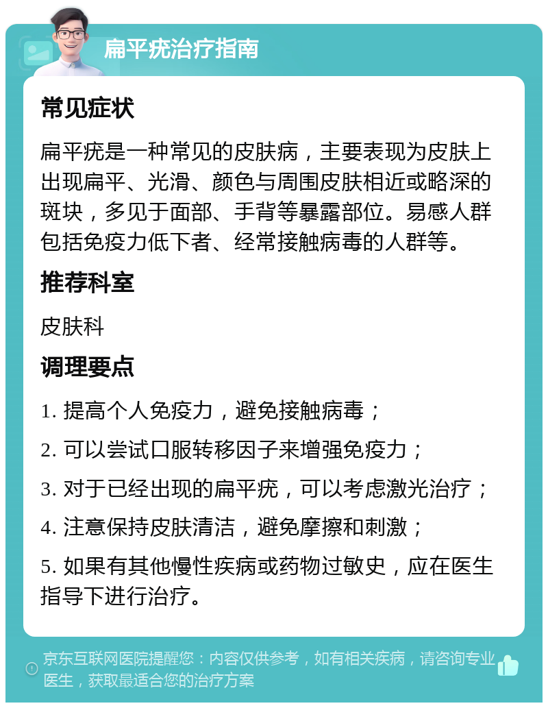 扁平疣治疗指南 常见症状 扁平疣是一种常见的皮肤病，主要表现为皮肤上出现扁平、光滑、颜色与周围皮肤相近或略深的斑块，多见于面部、手背等暴露部位。易感人群包括免疫力低下者、经常接触病毒的人群等。 推荐科室 皮肤科 调理要点 1. 提高个人免疫力，避免接触病毒； 2. 可以尝试口服转移因子来增强免疫力； 3. 对于已经出现的扁平疣，可以考虑激光治疗； 4. 注意保持皮肤清洁，避免摩擦和刺激； 5. 如果有其他慢性疾病或药物过敏史，应在医生指导下进行治疗。