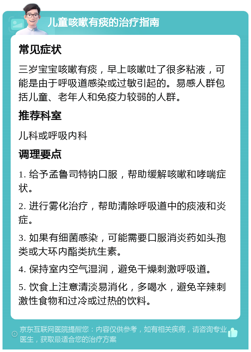 儿童咳嗽有痰的治疗指南 常见症状 三岁宝宝咳嗽有痰，早上咳嗽吐了很多粘液，可能是由于呼吸道感染或过敏引起的。易感人群包括儿童、老年人和免疫力较弱的人群。 推荐科室 儿科或呼吸内科 调理要点 1. 给予孟鲁司特钠口服，帮助缓解咳嗽和哮喘症状。 2. 进行雾化治疗，帮助清除呼吸道中的痰液和炎症。 3. 如果有细菌感染，可能需要口服消炎药如头孢类或大环内酯类抗生素。 4. 保持室内空气湿润，避免干燥刺激呼吸道。 5. 饮食上注意清淡易消化，多喝水，避免辛辣刺激性食物和过冷或过热的饮料。