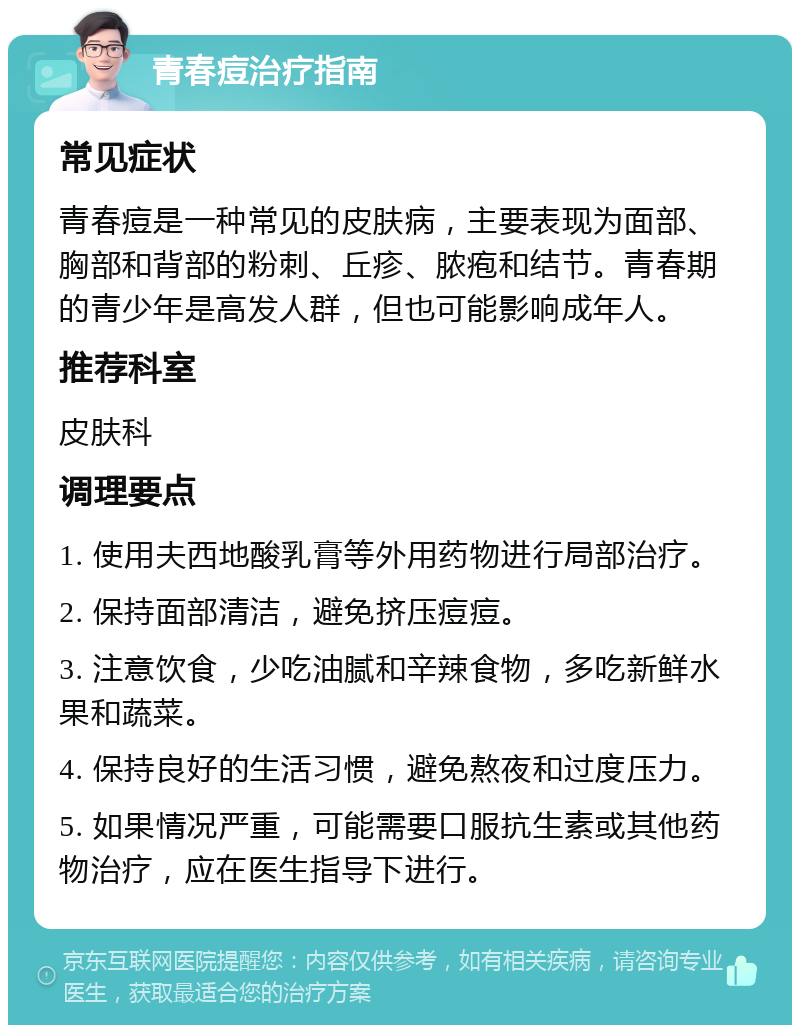 青春痘治疗指南 常见症状 青春痘是一种常见的皮肤病，主要表现为面部、胸部和背部的粉刺、丘疹、脓疱和结节。青春期的青少年是高发人群，但也可能影响成年人。 推荐科室 皮肤科 调理要点 1. 使用夫西地酸乳膏等外用药物进行局部治疗。 2. 保持面部清洁，避免挤压痘痘。 3. 注意饮食，少吃油腻和辛辣食物，多吃新鲜水果和蔬菜。 4. 保持良好的生活习惯，避免熬夜和过度压力。 5. 如果情况严重，可能需要口服抗生素或其他药物治疗，应在医生指导下进行。