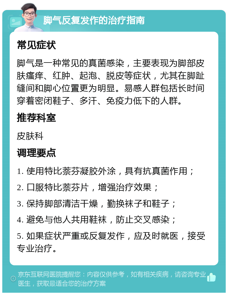 脚气反复发作的治疗指南 常见症状 脚气是一种常见的真菌感染，主要表现为脚部皮肤瘙痒、红肿、起泡、脱皮等症状，尤其在脚趾缝间和脚心位置更为明显。易感人群包括长时间穿着密闭鞋子、多汗、免疫力低下的人群。 推荐科室 皮肤科 调理要点 1. 使用特比萘芬凝胶外涂，具有抗真菌作用； 2. 口服特比萘芬片，增强治疗效果； 3. 保持脚部清洁干燥，勤换袜子和鞋子； 4. 避免与他人共用鞋袜，防止交叉感染； 5. 如果症状严重或反复发作，应及时就医，接受专业治疗。