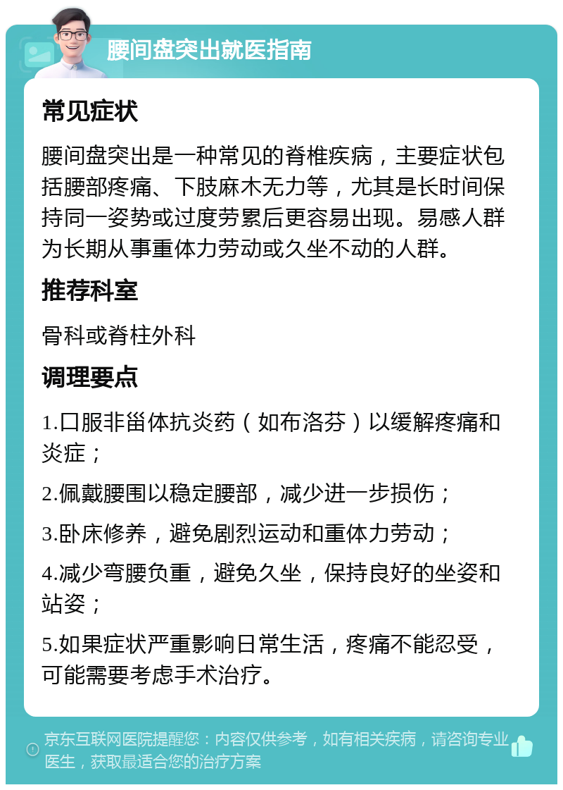 腰间盘突出就医指南 常见症状 腰间盘突出是一种常见的脊椎疾病，主要症状包括腰部疼痛、下肢麻木无力等，尤其是长时间保持同一姿势或过度劳累后更容易出现。易感人群为长期从事重体力劳动或久坐不动的人群。 推荐科室 骨科或脊柱外科 调理要点 1.口服非甾体抗炎药（如布洛芬）以缓解疼痛和炎症； 2.佩戴腰围以稳定腰部，减少进一步损伤； 3.卧床修养，避免剧烈运动和重体力劳动； 4.减少弯腰负重，避免久坐，保持良好的坐姿和站姿； 5.如果症状严重影响日常生活，疼痛不能忍受，可能需要考虑手术治疗。