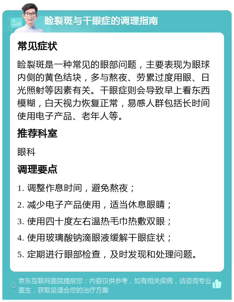 睑裂斑与干眼症的调理指南 常见症状 睑裂斑是一种常见的眼部问题，主要表现为眼球内侧的黄色结块，多与熬夜、劳累过度用眼、日光照射等因素有关。干眼症则会导致早上看东西模糊，白天视力恢复正常，易感人群包括长时间使用电子产品、老年人等。 推荐科室 眼科 调理要点 1. 调整作息时间，避免熬夜； 2. 减少电子产品使用，适当休息眼睛； 3. 使用四十度左右温热毛巾热敷双眼； 4. 使用玻璃酸钠滴眼液缓解干眼症状； 5. 定期进行眼部检查，及时发现和处理问题。