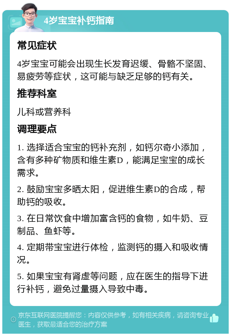 4岁宝宝补钙指南 常见症状 4岁宝宝可能会出现生长发育迟缓、骨骼不坚固、易疲劳等症状，这可能与缺乏足够的钙有关。 推荐科室 儿科或营养科 调理要点 1. 选择适合宝宝的钙补充剂，如钙尔奇小添加，含有多种矿物质和维生素D，能满足宝宝的成长需求。 2. 鼓励宝宝多晒太阳，促进维生素D的合成，帮助钙的吸收。 3. 在日常饮食中增加富含钙的食物，如牛奶、豆制品、鱼虾等。 4. 定期带宝宝进行体检，监测钙的摄入和吸收情况。 5. 如果宝宝有肾虚等问题，应在医生的指导下进行补钙，避免过量摄入导致中毒。