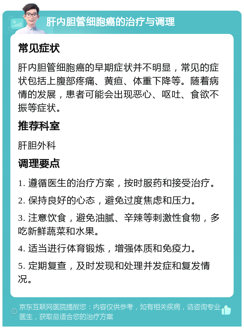 肝内胆管细胞癌的治疗与调理 常见症状 肝内胆管细胞癌的早期症状并不明显，常见的症状包括上腹部疼痛、黄疸、体重下降等。随着病情的发展，患者可能会出现恶心、呕吐、食欲不振等症状。 推荐科室 肝胆外科 调理要点 1. 遵循医生的治疗方案，按时服药和接受治疗。 2. 保持良好的心态，避免过度焦虑和压力。 3. 注意饮食，避免油腻、辛辣等刺激性食物，多吃新鲜蔬菜和水果。 4. 适当进行体育锻炼，增强体质和免疫力。 5. 定期复查，及时发现和处理并发症和复发情况。