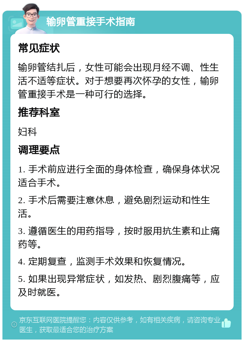 输卵管重接手术指南 常见症状 输卵管结扎后，女性可能会出现月经不调、性生活不适等症状。对于想要再次怀孕的女性，输卵管重接手术是一种可行的选择。 推荐科室 妇科 调理要点 1. 手术前应进行全面的身体检查，确保身体状况适合手术。 2. 手术后需要注意休息，避免剧烈运动和性生活。 3. 遵循医生的用药指导，按时服用抗生素和止痛药等。 4. 定期复查，监测手术效果和恢复情况。 5. 如果出现异常症状，如发热、剧烈腹痛等，应及时就医。