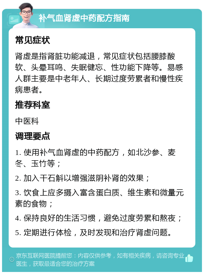 补气血肾虚中药配方指南 常见症状 肾虚是指肾脏功能减退，常见症状包括腰膝酸软、头晕耳鸣、失眠健忘、性功能下降等。易感人群主要是中老年人、长期过度劳累者和慢性疾病患者。 推荐科室 中医科 调理要点 1. 使用补气血肾虚的中药配方，如北沙参、麦冬、玉竹等； 2. 加入干石斛以增强滋阴补肾的效果； 3. 饮食上应多摄入富含蛋白质、维生素和微量元素的食物； 4. 保持良好的生活习惯，避免过度劳累和熬夜； 5. 定期进行体检，及时发现和治疗肾虚问题。