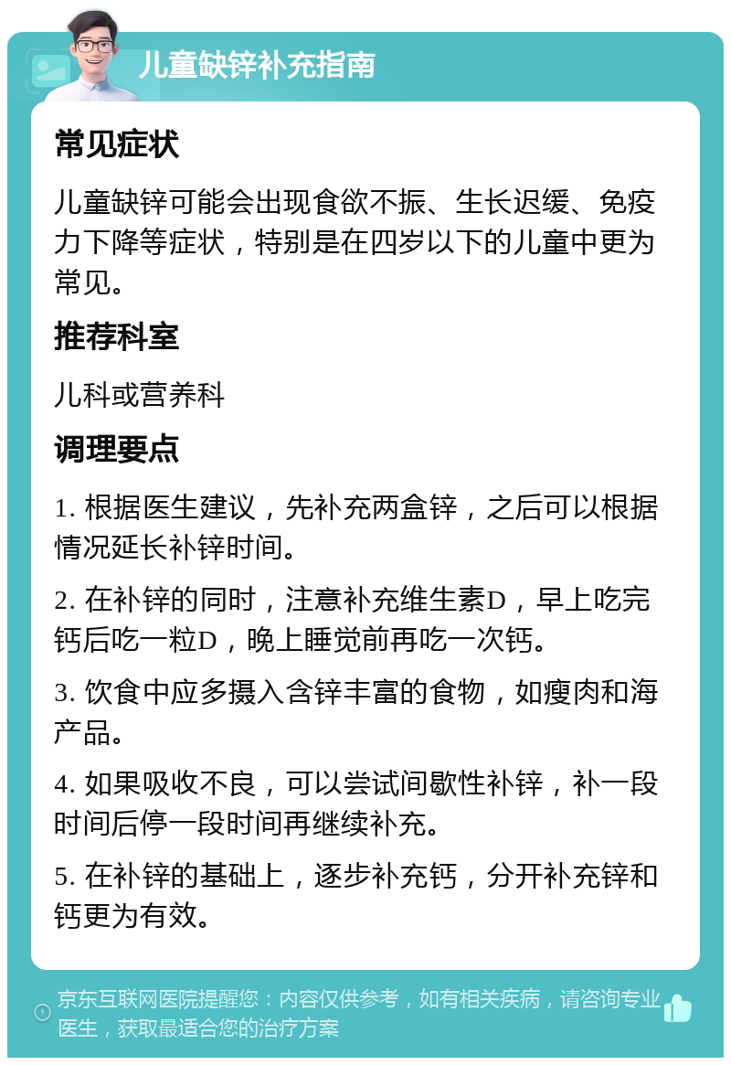 儿童缺锌补充指南 常见症状 儿童缺锌可能会出现食欲不振、生长迟缓、免疫力下降等症状，特别是在四岁以下的儿童中更为常见。 推荐科室 儿科或营养科 调理要点 1. 根据医生建议，先补充两盒锌，之后可以根据情况延长补锌时间。 2. 在补锌的同时，注意补充维生素D，早上吃完钙后吃一粒D，晚上睡觉前再吃一次钙。 3. 饮食中应多摄入含锌丰富的食物，如瘦肉和海产品。 4. 如果吸收不良，可以尝试间歇性补锌，补一段时间后停一段时间再继续补充。 5. 在补锌的基础上，逐步补充钙，分开补充锌和钙更为有效。